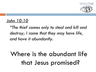 John 10:10 “ The thief comes only to steal and kill and destroy; I came that they may have life, and have it abundantly. Where is the abundant life that Jesus promised? 