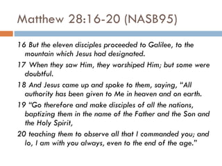 Matthew 28:16-20 (NASB95) 16 But the eleven disciples proceeded to Galilee, to the mountain which Jesus had designated.  17 When they saw Him, they worshiped Him; but some were doubtful.  18 And Jesus came up and spoke to them, saying, “All authority has been given to Me in heaven and on earth.  19 “Go therefore and make disciples of all the nations, baptizing them in the name of the Father and the Son and the Holy Spirit,  20 teaching them to observe all that I commanded you; and lo, I am with you always, even to the end of the age.” 