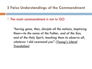 2 False Understandings of the Commandment The main commandment is not to GO “ having gone, then, disciple all the nations, baptizing them—to the name of the Father, and of the Son, and of the Holy Spirit, teaching them to observe all, whatever I did command you” ( Young’s Literal Translation ) 