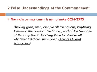 2 False Understandings of the Commandment The main commandment is not to make CONVERTS “ having gone, then, disciple all the nations, baptizing them—to the name of the Father, and of the Son, and of the Holy Spirit, teaching them to observe all, whatever I did command you” ( Young’s Literal Translation ) 