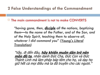 2 False Understandings of the Commandment The main commandment is not to make CONVERTS “ having gone, then,  disciple  all the nations, baptizing them—to the name of the Father, and of the Son, and of the Holy Spirit, teaching them to observe all, whatever I did command you” ( Young’s Literal Translation ) “ Vậy,  đ i  đế n  đâ u,  hãy khiến muôn dân trở nên môn  đồ  ta , nhân danh Đức Cha, Đức Con và Đức Thánh Linh mà làm phép báp têm cho họ, và dạy họ giữ hết cả mọi  đ iều mà ta  đã  truyền cho các ng ươ i.” 