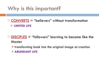 Why is this important? CONVERTS  = “believers” without transformation LIMITED LIFE DISCIPLES  = “followers” learning to become like the Master transforming back into the original image at creation ABUNDANT LIFE 