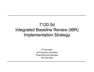 7120.5d
Integrated Baseline Review (IBR)
     Implementation Strategy


                 M. Gonzales
          Jet Propulsion Laboratory
          Project Business Manager
                818-354-3629
 