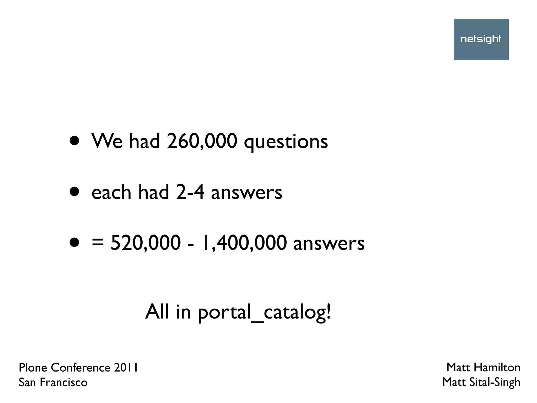 • We had 260,000 questions
        • each had 2-4 answers
        • = 520,000 - 1,400,000 answers
                        All in portal_catalog!

Plone Conference 2011                            Matt Hamilton
San Francisco                                    Matt Sital-Singh
 
