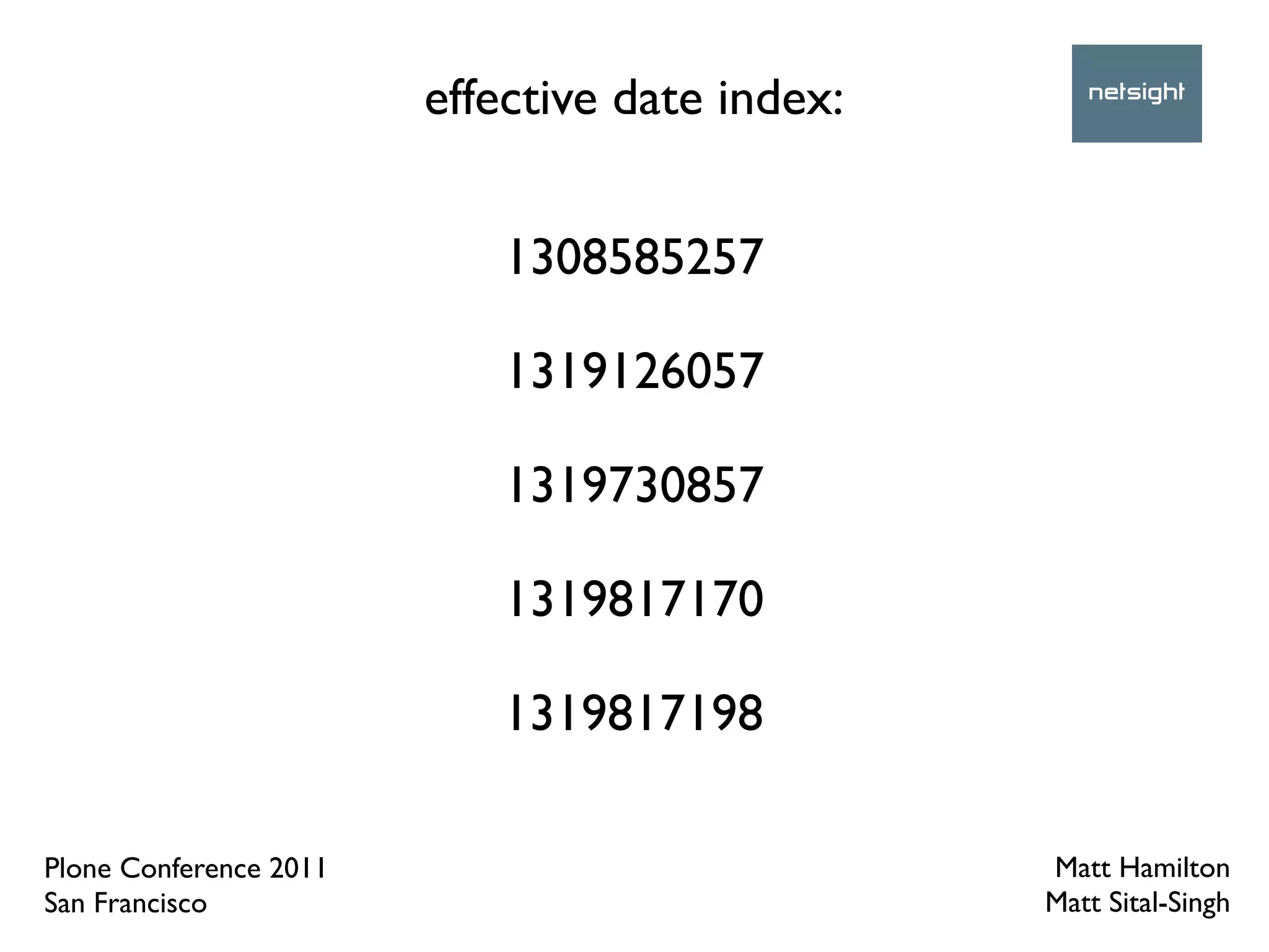 effective date index:


                           1308585257

                           1319126057

                           1319730857

                           1319817170

                           1319817198

Plone Conference 2011                           Matt Hamilton
San Francisco                                   Matt Sital-Singh
 