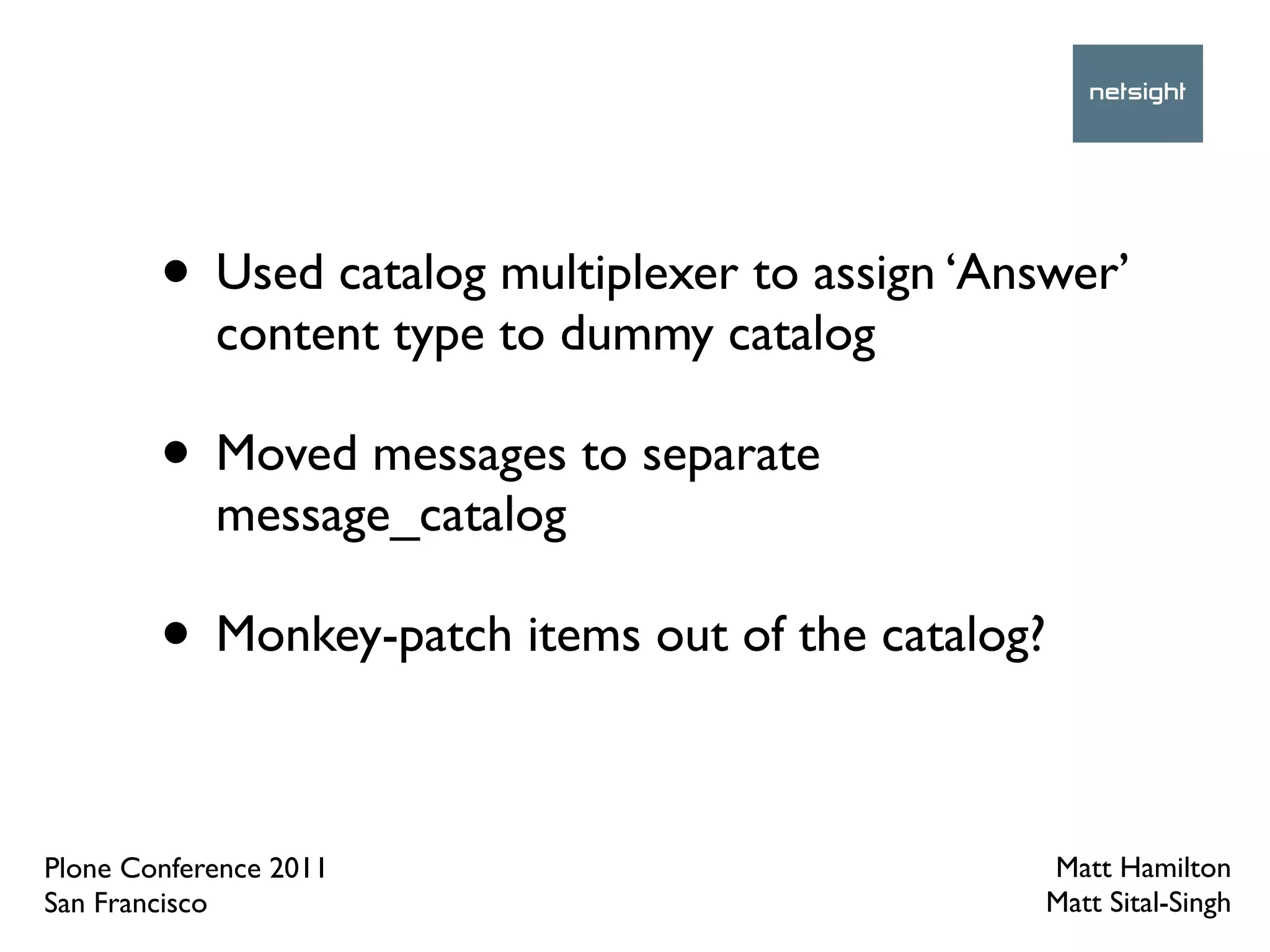 • Used catalog multiplexer to assign ‘Answer’
            content type to dummy catalog

        • Moved messages to separate
            message_catalog

        • Monkey-patch items out of the catalog?

Plone Conference 2011                              Matt Hamilton
San Francisco                                      Matt Sital-Singh
 