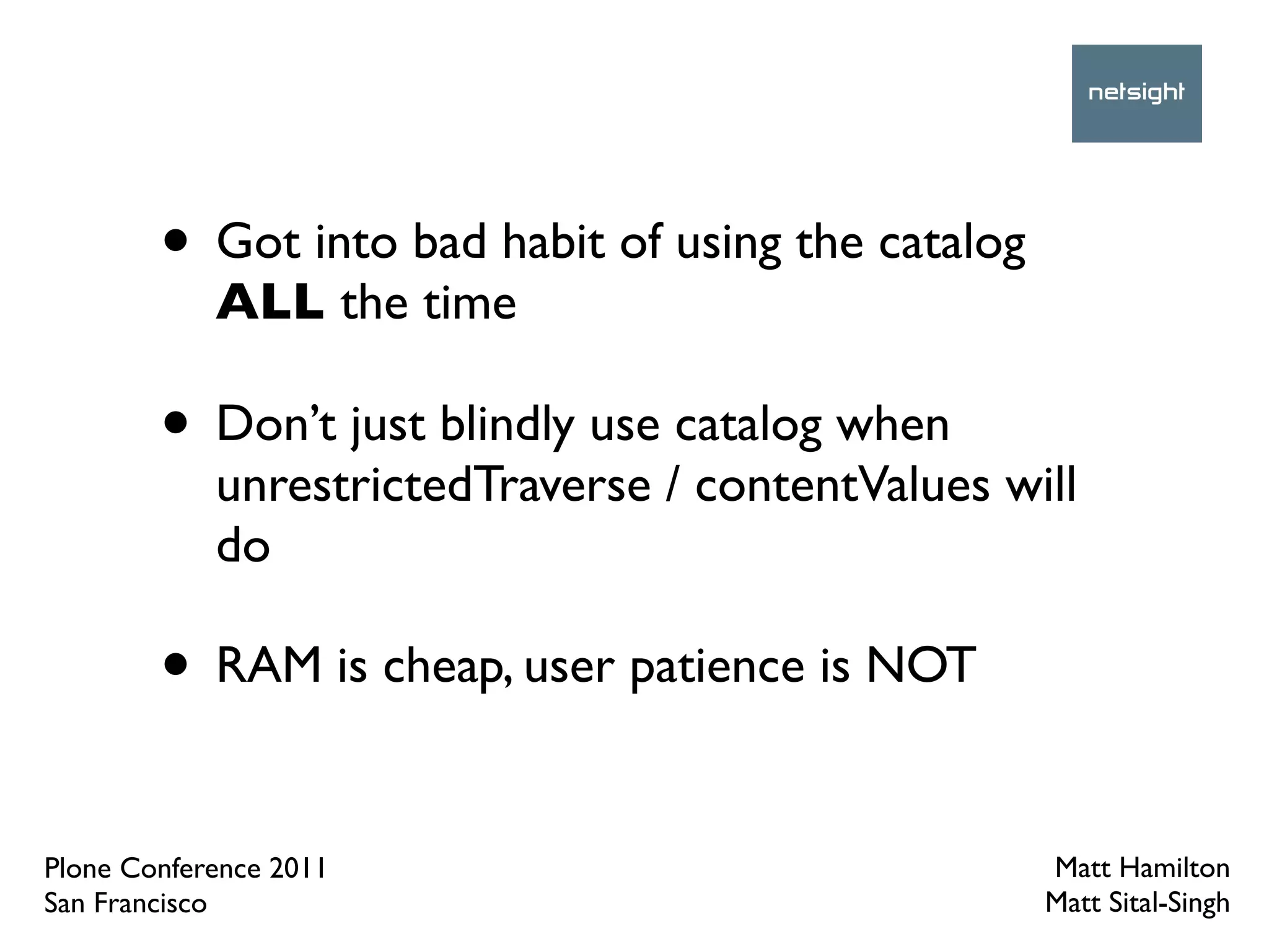 • Got into bad habit of using the catalog
            ALL the time

        • Don’t just blindly use catalog when
            unrestrictedTraverse / contentValues will
            do

        • RAM is cheap, user patience is NOT

Plone Conference 2011                               Matt Hamilton
San Francisco                                       Matt Sital-Singh
 
