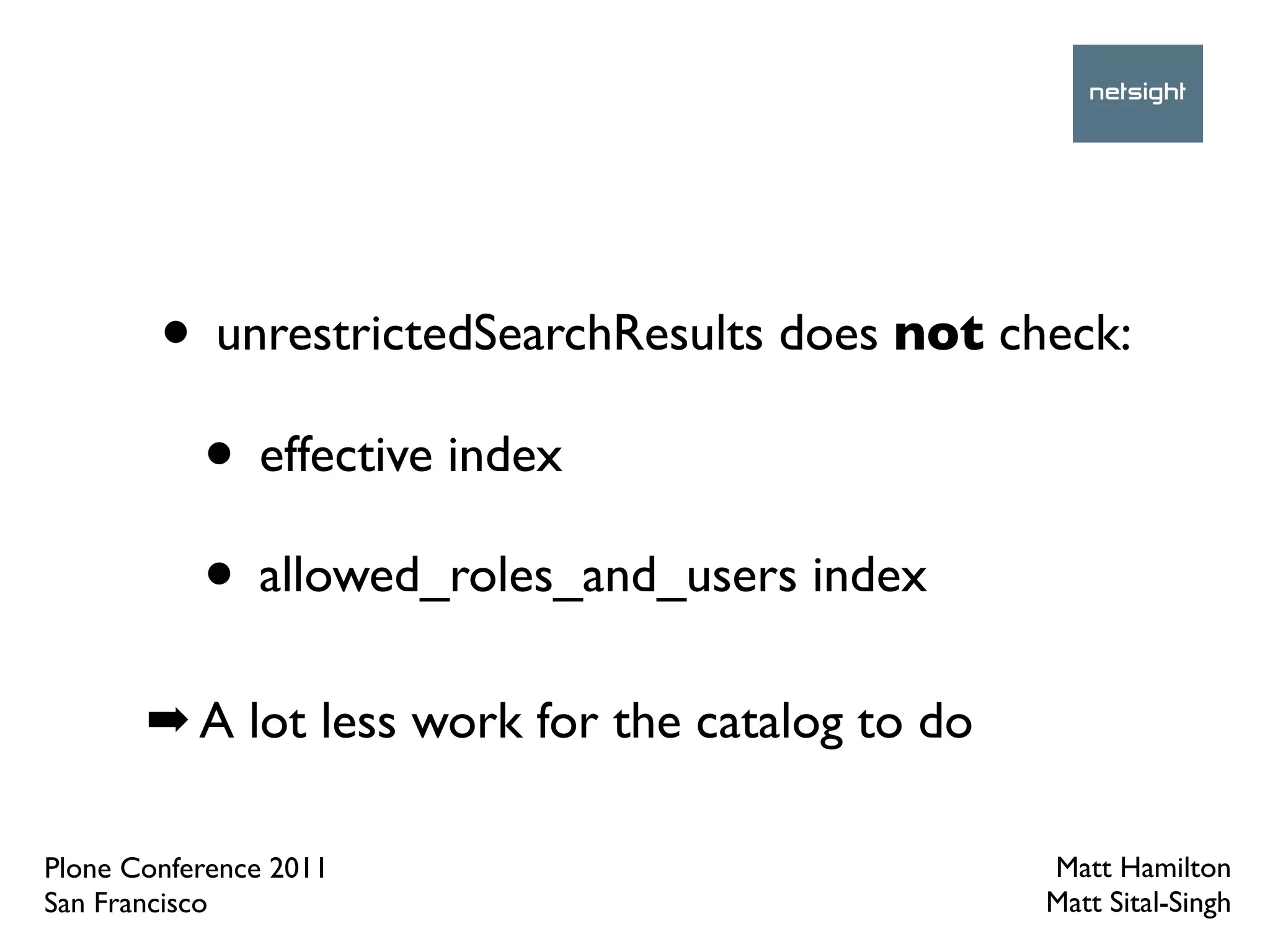• unrestrictedSearchResults does not check:
         • effective index
         • allowed_roles_and_users index
       ➡ A lot less work for the catalog to do

Plone Conference 2011                            Matt Hamilton
San Francisco                                    Matt Sital-Singh
 