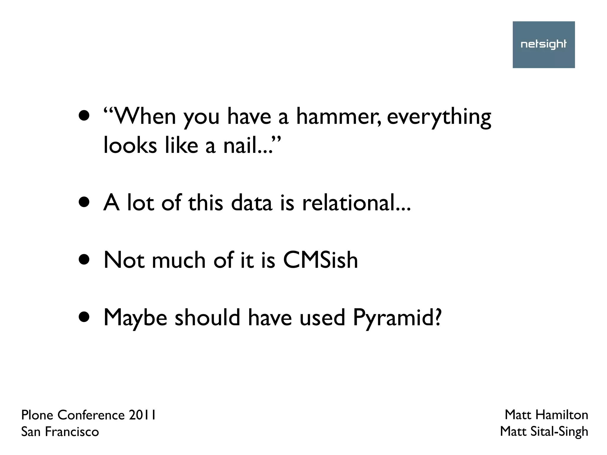 • “When you have a hammer, everything
            looks like a nail...”

        • A lot of this data is relational...
        • Not much of it is CMSish
        • Maybe should have used Pyramid?

Plone Conference 2011                           Matt Hamilton
San Francisco                                   Matt Sital-Singh
 