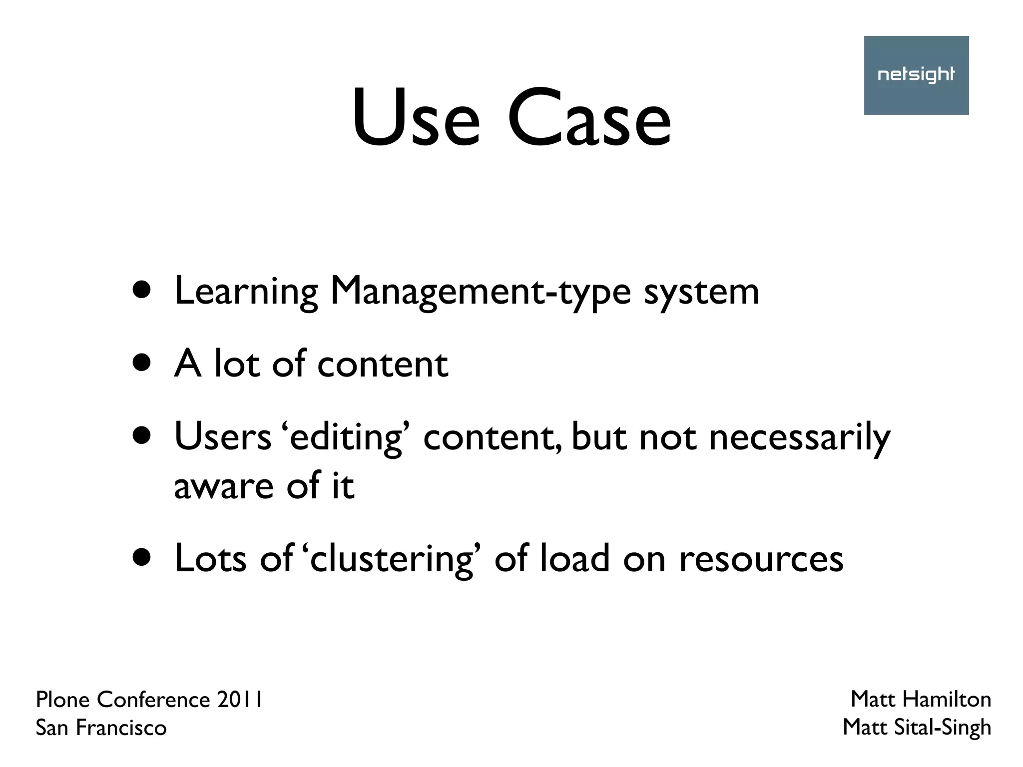 Use Case

        • Learning Management-type system
        • A lot of content
        • Users ‘editing’ content, but not necessarily
            aware of it
        • Lots of ‘clustering’ of load on resources
Plone Conference 2011                              Matt Hamilton
San Francisco                                      Matt Sital-Singh
 