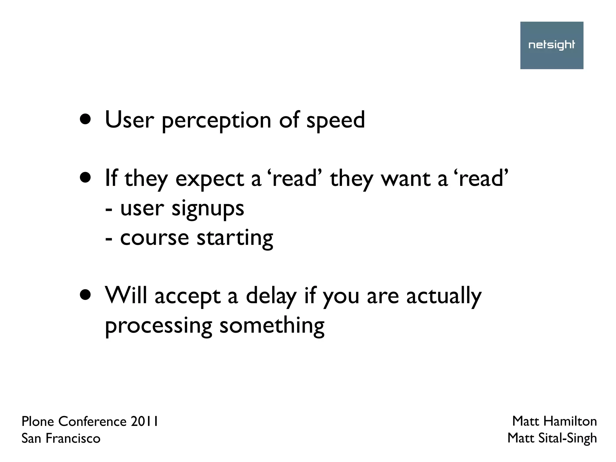 • User perception of speed
        • If they expect a ‘read’ they want a ‘read’
            - user signups
            - course starting

        • Will accept a delay if you are actually
            processing something


Plone Conference 2011                               Matt Hamilton
San Francisco                                       Matt Sital-Singh
 