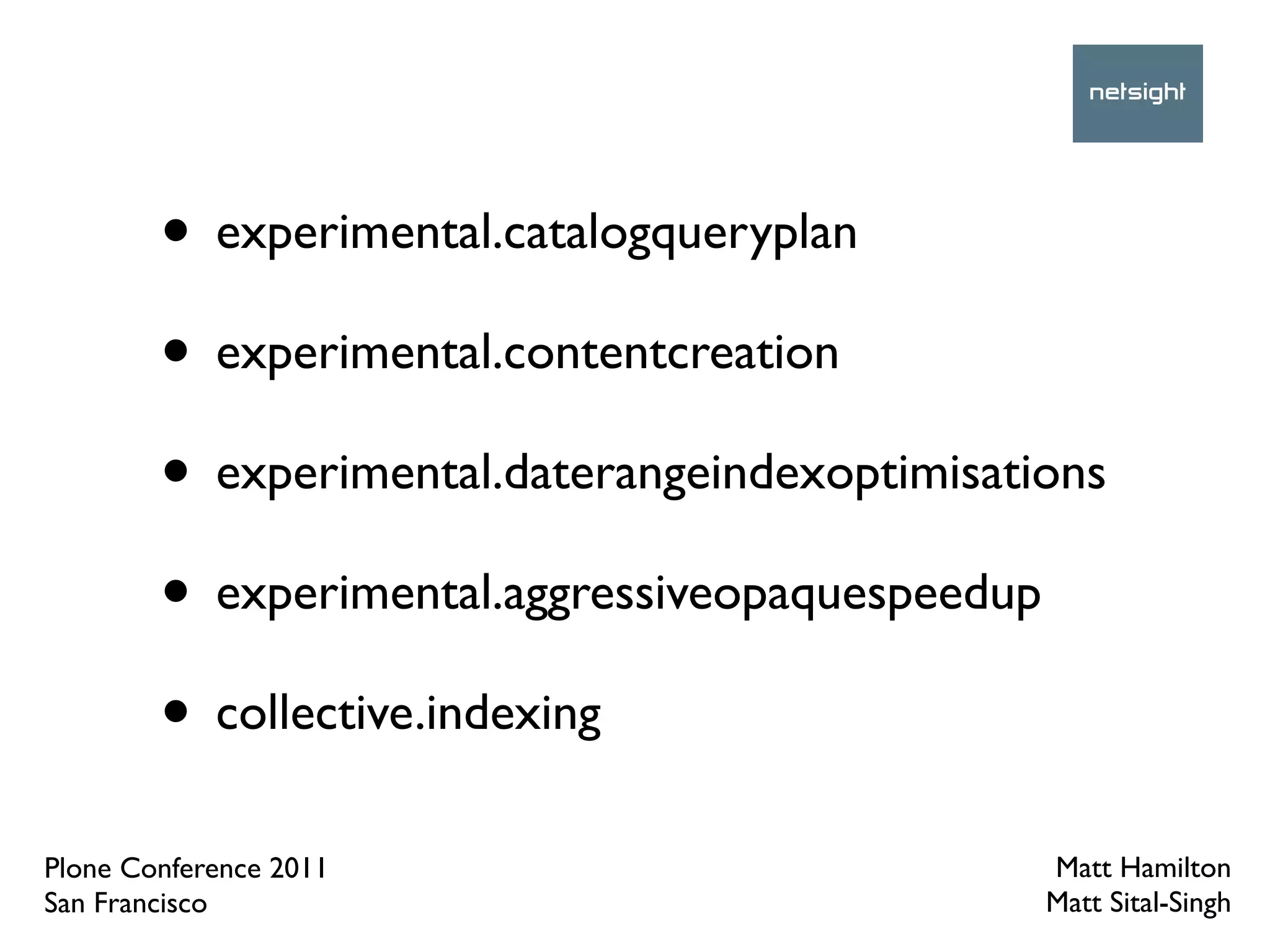 • experimental.catalogqueryplan
        • experimental.contentcreation
        • experimental.daterangeindexoptimisations
        • experimental.aggressiveopaquespeedup
        • collective.indexing
Plone Conference 2011                          Matt Hamilton
San Francisco                                  Matt Sital-Singh
 