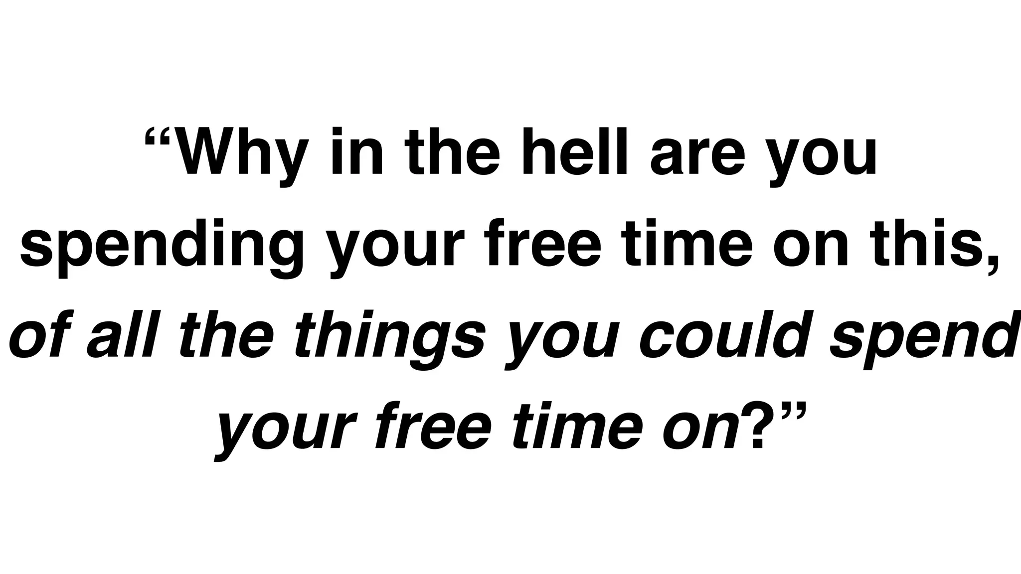 “Why in the hell are you
spending your free time on this,
of all the things you could spend
your free time on?”
 
