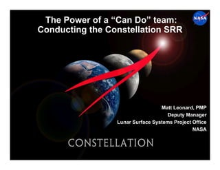 The Power of a “Can Do” team:
Conducting the Constellation SRR




                                  Matt Leonard, PMP
                                    Deputy Manager
                 Lunar Surface Systems Project Office
                                               NASA
 