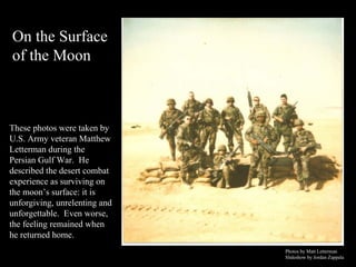 These photos were taken by U.S. Army veteran Matthew Letterman during the Persian Gulf War.  He described the desert combat experience as surviving on the moon’s surface: it is unforgiving, unrelenting and unforgettable.  Even worse,  the feeling remained when he returned home.  Photos by Matt Letterman Slideshow by Jordan Zappala   On the Surface  of the Moon 
