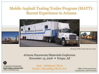 Image Here
Office of Infrastructure
Mobile Asphalt Testing Trailer Program (MATT):
Recent Experience in Arizona
Arizona Pavements/Materials Conference
November 15, 2018  Tempe, AZ
Office of Preconstruction,
Construction, and Pavements
All images FHWA unless otherwise noted.
Amir Golalipour, Ph.D.
David J. Mensching, Ph.D., P.E.
 