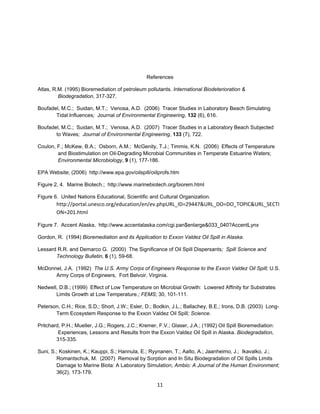References

Atlas, R.M. (1995) Bioremediation of petroleum pollutants. International Biodeterioration &
         Biodegradation, 317-327.

Boufadel, M.C.; Suidan, M.T.; Venosa, A.D. (2006) Tracer Studies in Laboratory Beach Simulating
       Tidal Influences; Journal of Environmental Engineering, 132 (6), 616.

Boufadel, M.C.; Suidan, M.T.; Venosa, A.D. (2007) Tracer Studies in a Laboratory Beach Subjected
       to Waves; Journal of Environmental Engineering, 133 (7), 722.

Coulon, F.; McKew, B.A.; Osborn, A.M.; McGenity, T.J.; Timmis, K.N. (2006) Effects of Temperature
        and Biostimulation on Oil-Degrading Microbial Communities in Temperate Estuarine Waters;
        Environmental Microbiology, 9 (1), 177-186.

EPA Website; (2006) http://www.epa.gov/oilspill/oiilprofs.htm

Figure 2, 4. Marine Biotech.; http://www.marinebiotech.org/biorem.html

Figure 6. United Nations Educational, Scientific and Cultural Organization.
        http://portal.unesco.org/education/en/ev.phpURL_ID=29447&URL_DO=DO_TOPIC&URL_SECTI
        ON=201.html

Figure 7. Accent Alaska, http://www.accentalaska.com/cgi.pan$enlarge&033_040?AccentLynx

Gordon, R. (1994) Bioremediation and its Application to Exxon Valdez Oil Spill in Alaska.

Lessard R.R. and Demarco G. (2000) The Significance of Oil Spill Dispersants; Spill Science and
       Technology Bulletin, 6 (1), 59-68.

McDonnel, J.A. (1992) The U.S. Army Corps of Engineers Response to the Exxon Valdez Oil Spill; U.S.
      Army Corps of Engineers, Fort Belvoir, Virginia.

Nedwell, D.B.; (1999) Effect of Low Temperature on Microbial Growth: Lowered Affinity for Substrates
       Limits Growth at Low Temperature.; FEMS; 30, 101-111.

Peterson, C.H.; Rice, S.D.; Short, J.W.; Esler, D.; Bodkin, J.L.; Ballachey, B.E.; Irons, D.B. (2003) Long-
       Term Ecosystem Response to the Exxon Valdez Oil Spill; Science.

Pritchard, P.H.; Mueller, J.G.; Rogers, J.C.; Kremer, F.V.; Glaser, J.A.; (1992) Oil Spill Bioremediation:
         Experiences, Lessons and Results from the Exxon Valdez Oil Spill in Alaska. Biodegradation,
        315-335.

Suni, S.; Koskinen, K.; Kauppi, S.; Hannula, E.; Ryynanen, T.; Aalto, A.; Jaanheimo, J.; Ikavalko, J.;
        Romantschuk, M. (2007) Removal by Sorption and In Situ Biodegradation of Oil Spills Limits
        Damage to Marine Biota: A Laboratory Simulation; Ambio: A Journal of the Human Environment;
        36(2), 173-179.

                                                     11
 