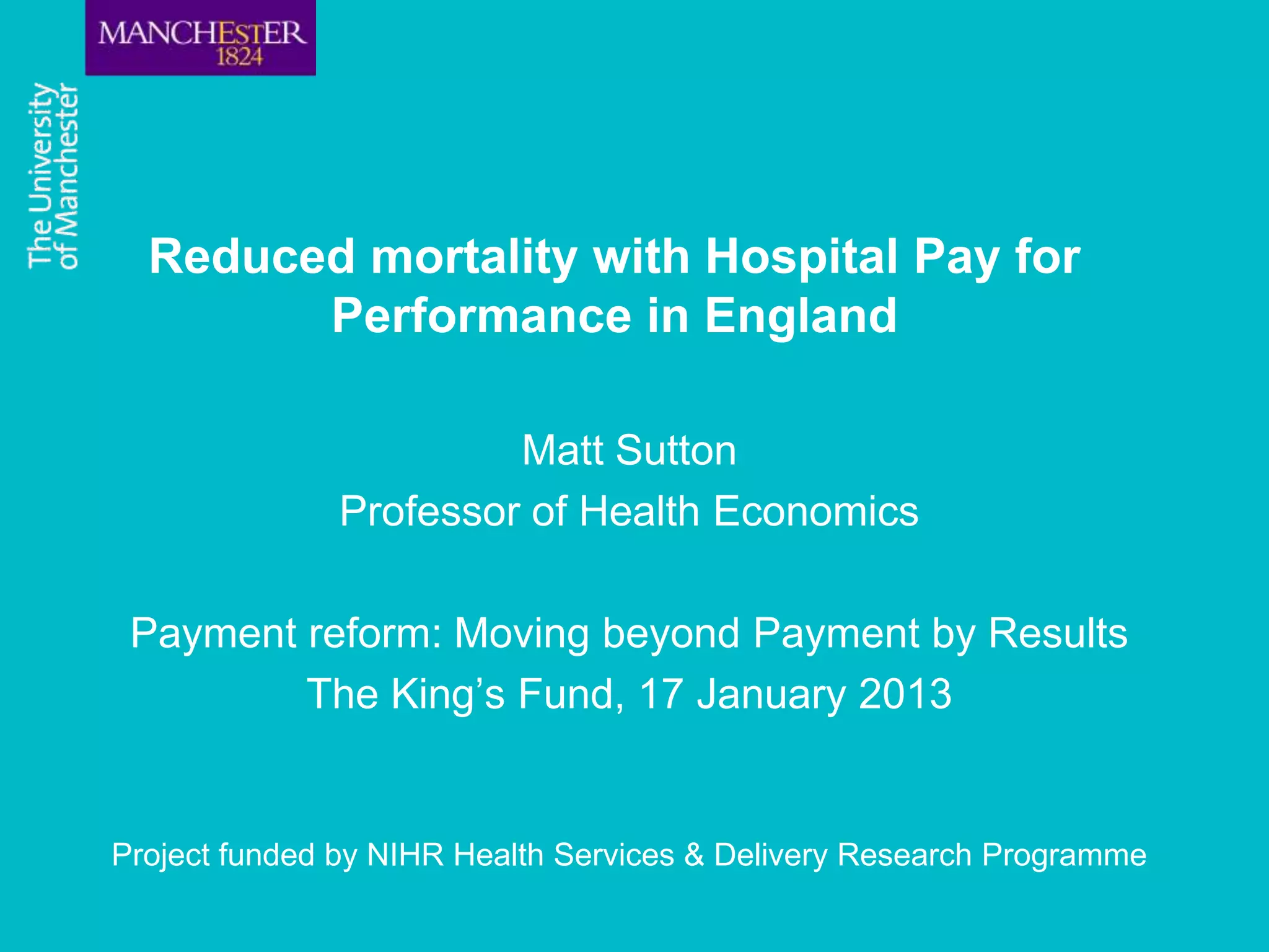 Reduced mortality with Hospital Pay for
        Performance in England

                       Matt Sutton
              Professor of Health Economics

 Payment reform: Moving beyond Payment by Results
         The King’s Fund, 17 January 2013


Project funded by NIHR Health Services & Delivery Research Programme
 