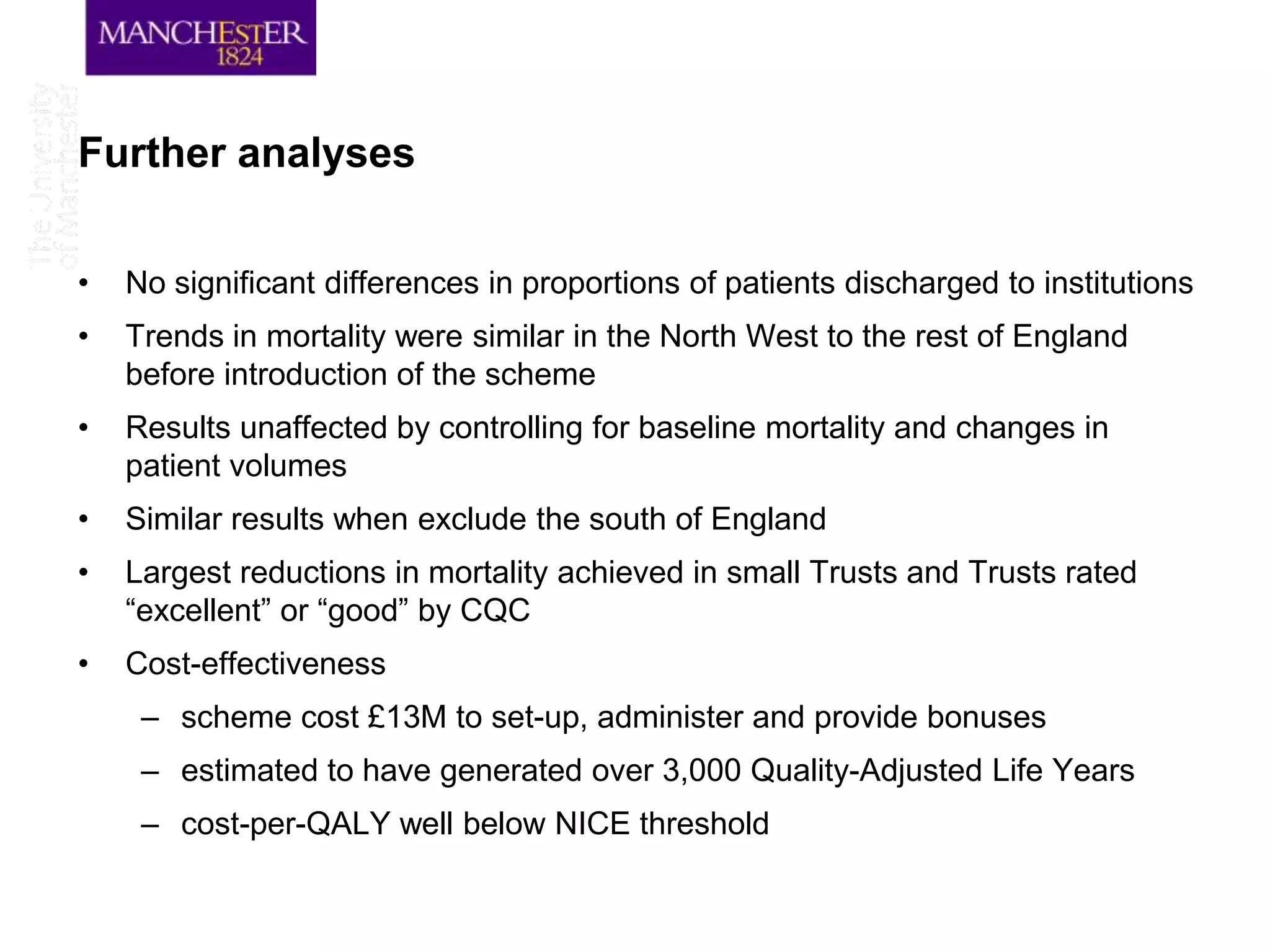 Further analyses

•   No significant differences in proportions of patients discharged to institutions
•   Trends in mortality were similar in the North West to the rest of England
    before introduction of the scheme
•   Results unaffected by controlling for baseline mortality and changes in
    patient volumes
•   Similar results when exclude the south of England
•   Largest reductions in mortality achieved in small Trusts and Trusts rated
    “excellent” or “good” by CQC
•   Cost-effectiveness
     – scheme cost £13M to set-up, administer and provide bonuses
     – estimated to have generated over 3,000 Quality-Adjusted Life Years
     – cost-per-QALY well below NICE threshold
 