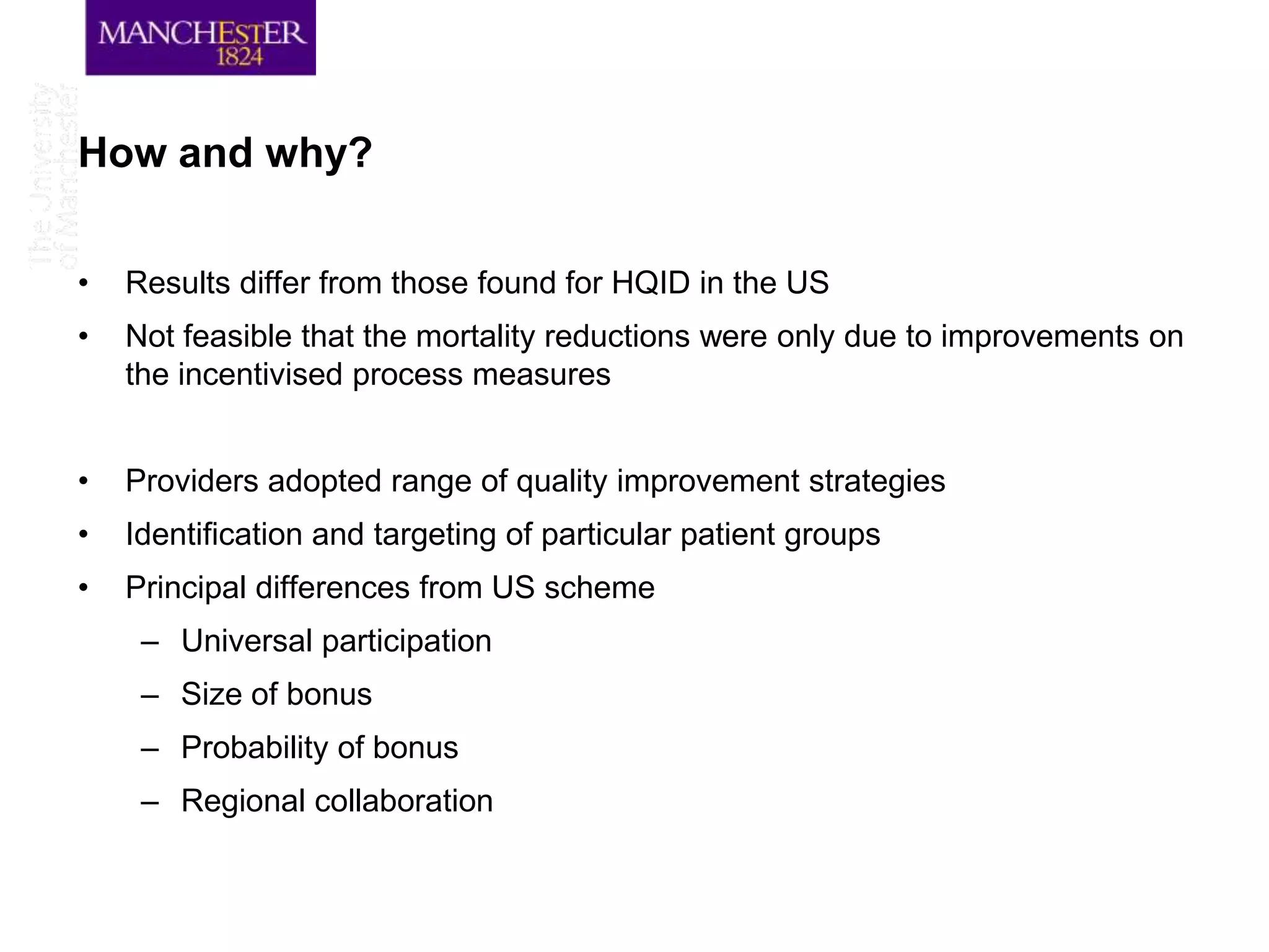 How and why?

•   Results differ from those found for HQID in the US
•   Not feasible that the mortality reductions were only due to improvements on
    the incentivised process measures


•   Providers adopted range of quality improvement strategies
•   Identification and targeting of particular patient groups
•   Principal differences from US scheme
     – Universal participation
     – Size of bonus
     – Probability of bonus
     – Regional collaboration
 