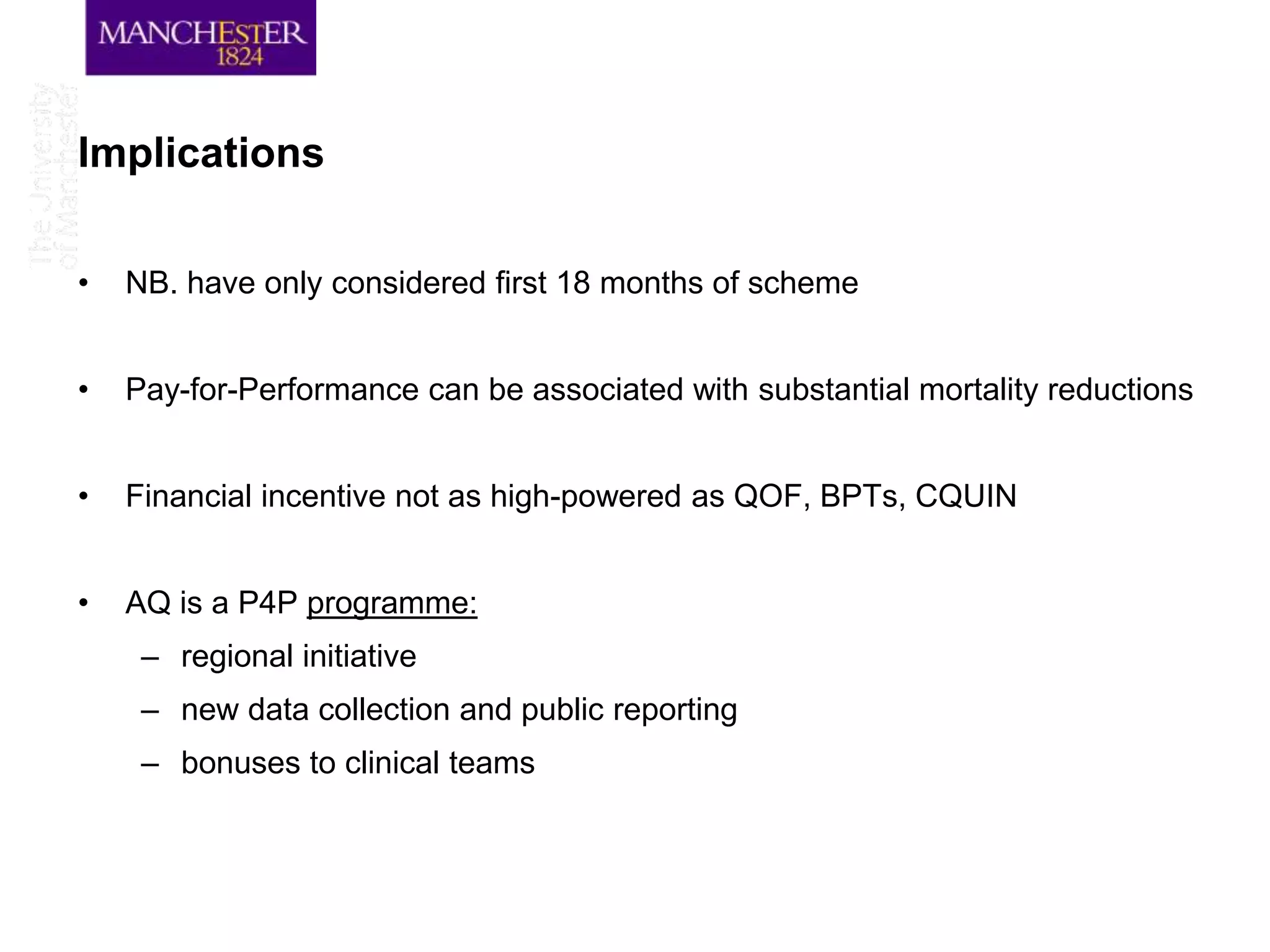 Implications

•   NB. have only considered first 18 months of scheme


•   Pay-for-Performance can be associated with substantial mortality reductions


•   Financial incentive not as high-powered as QOF, BPTs, CQUIN


•   AQ is a P4P programme:
     – regional initiative
     – new data collection and public reporting
     – bonuses to clinical teams
 