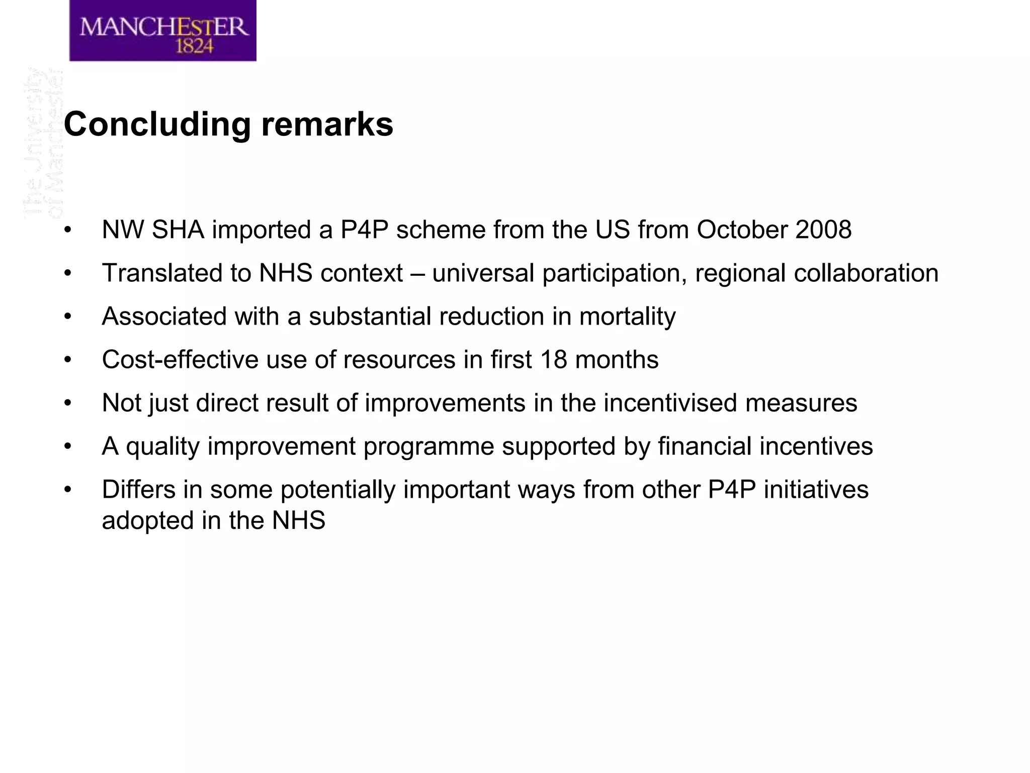 Concluding remarks

•   NW SHA imported a P4P scheme from the US from October 2008
•   Translated to NHS context – universal participation, regional collaboration
•   Associated with a substantial reduction in mortality
•   Cost-effective use of resources in first 18 months
•   Not just direct result of improvements in the incentivised measures
•   A quality improvement programme supported by financial incentives
•   Differs in some potentially important ways from other P4P initiatives
    adopted in the NHS
 