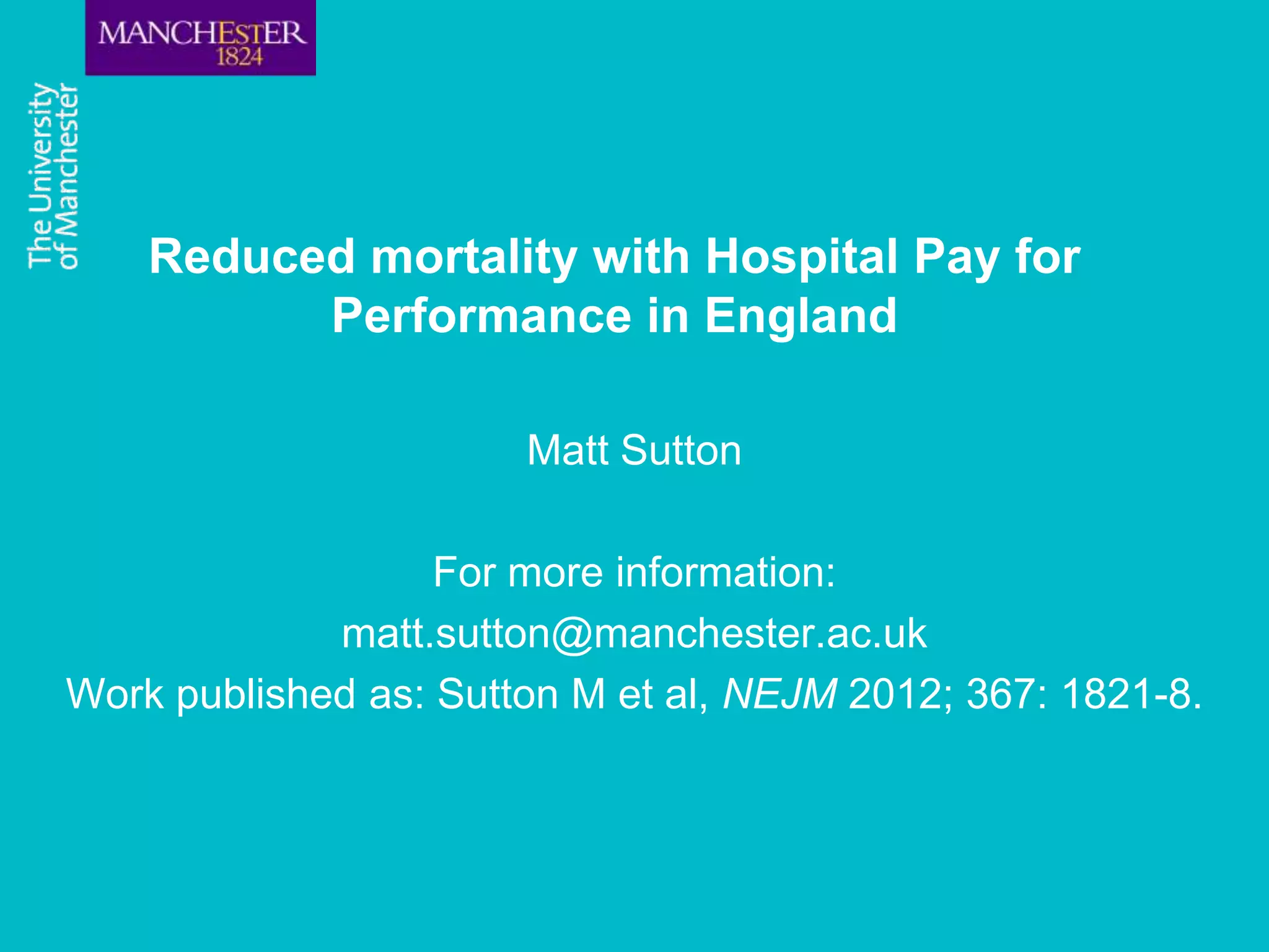 Reduced mortality with Hospital Pay for
          Performance in England

                       Matt Sutton

                   For more information:
             matt.sutton@manchester.ac.uk
Work published as: Sutton M et al, NEJM 2012; 367: 1821-8.
 