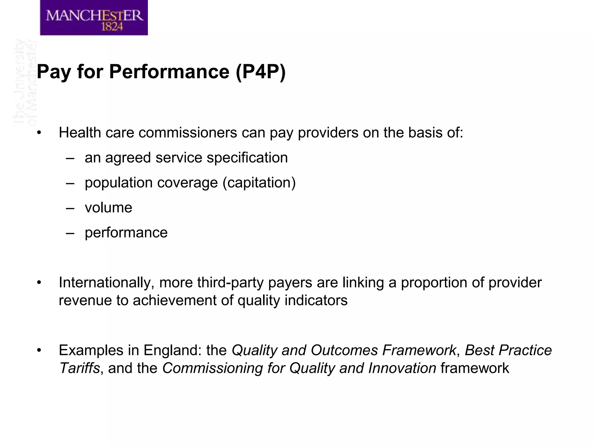 Pay for Performance (P4P)

•   Health care commissioners can pay providers on the basis of:
     – an agreed service specification
     – population coverage (capitation)
     – volume
     – performance


•   Internationally, more third-party payers are linking a proportion of provider
    revenue to achievement of quality indicators


•   Examples in England: the Quality and Outcomes Framework, Best Practice
    Tariffs, and the Commissioning for Quality and Innovation framework
 
