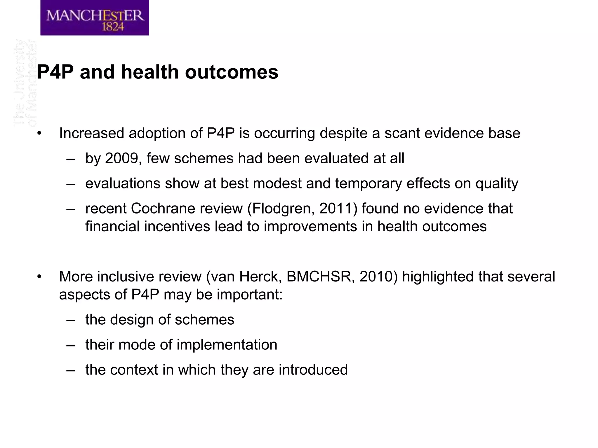 P4P and health outcomes

•   Increased adoption of P4P is occurring despite a scant evidence base
     – by 2009, few schemes had been evaluated at all
     – evaluations show at best modest and temporary effects on quality
     – recent Cochrane review (Flodgren, 2011) found no evidence that
       financial incentives lead to improvements in health outcomes


•   More inclusive review (van Herck, BMCHSR, 2010) highlighted that several
    aspects of P4P may be important:
     – the design of schemes
     – their mode of implementation
     – the context in which they are introduced
 