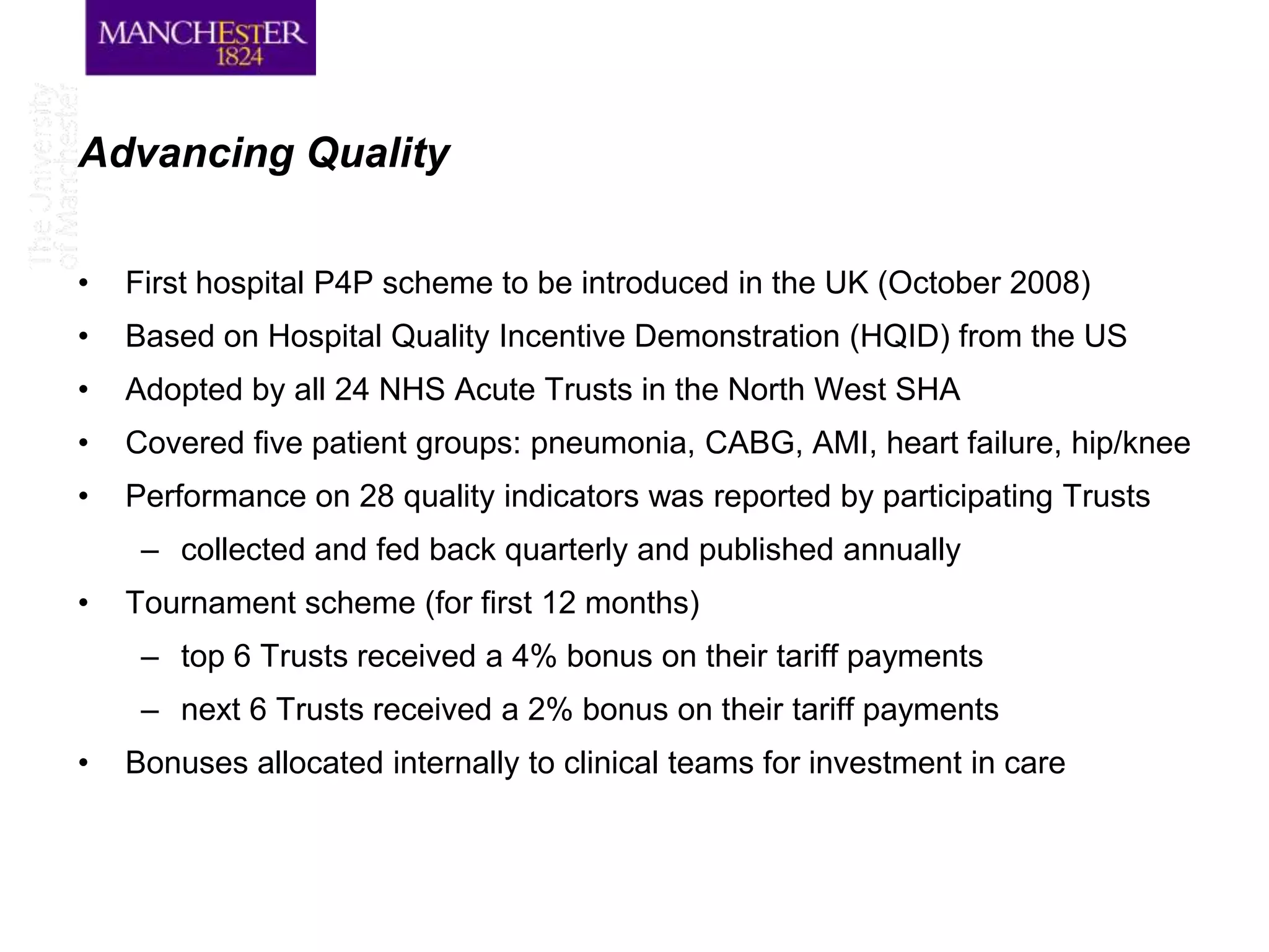 Advancing Quality

•   First hospital P4P scheme to be introduced in the UK (October 2008)
•   Based on Hospital Quality Incentive Demonstration (HQID) from the US
•   Adopted by all 24 NHS Acute Trusts in the North West SHA
•   Covered five patient groups: pneumonia, CABG, AMI, heart failure, hip/knee
•   Performance on 28 quality indicators was reported by participating Trusts
     – collected and fed back quarterly and published annually
•   Tournament scheme (for first 12 months)
     – top 6 Trusts received a 4% bonus on their tariff payments
     – next 6 Trusts received a 2% bonus on their tariff payments
•   Bonuses allocated internally to clinical teams for investment in care
 