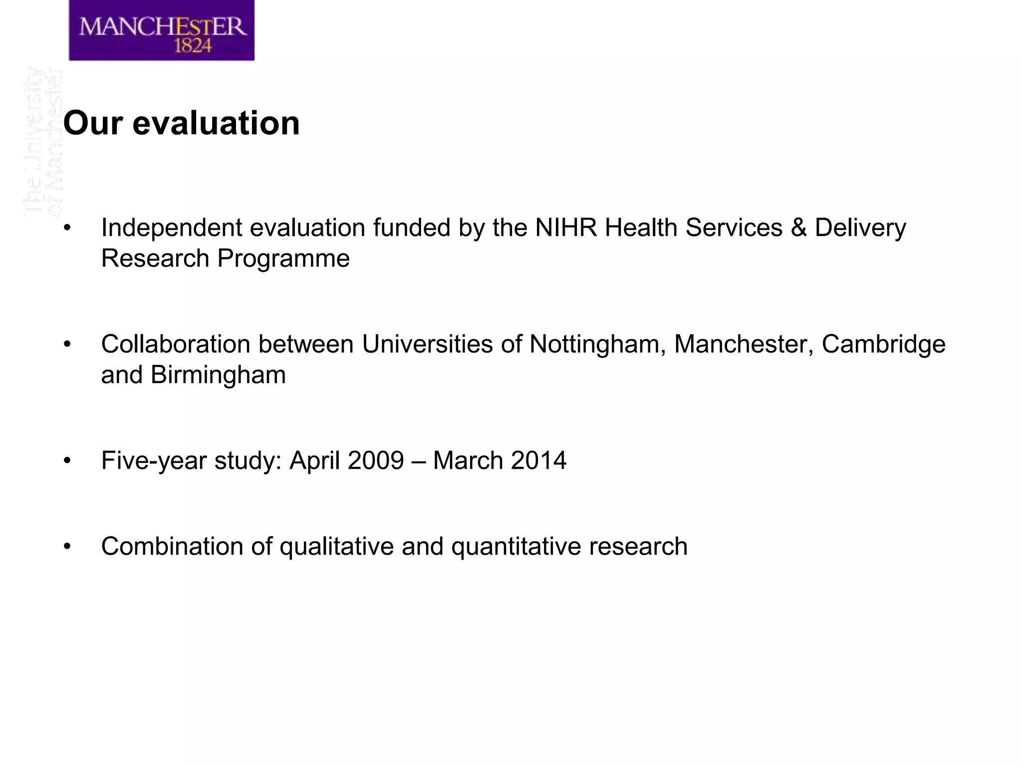 Our evaluation

•   Independent evaluation funded by the NIHR Health Services & Delivery
    Research Programme


•   Collaboration between Universities of Nottingham, Manchester, Cambridge
    and Birmingham


•   Five-year study: April 2009 – March 2014


•   Combination of qualitative and quantitative research
 