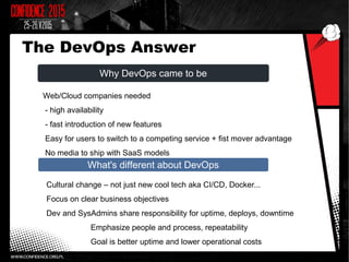 Why DevOps came to be
What's different about DevOps
Web/Cloud companies needed
- high availability
- fast introduction of new features
Easy for users to switch to a competing service + fist mover advantage
No media to ship with SaaS models
Cultural change – not just new cool tech aka CI/CD, Docker...
Focus on clear business objectives
Dev and SysAdmins share responsibility for uptime, deploys, downtime
Emphasize people and process, repeatability
Goal is better uptime and lower operational costs
The DevOps Answer
 