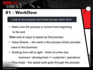 Look at your purpose and those process which aid it
●
Make sure the process is correct from beginning
to the end
Then look at ways to speed up that process
●
Value Stream – the name a the process which provides
value to the business
●
Working from left to right – think of a time line:
business / development => customer / operations
●
Flow [rate] – the speed work goes through the process
#1 - Workflow
 