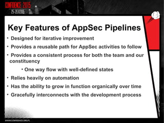 Key Features of AppSec Pipelines
• Designed for iterative improvement
• Provides a reusable path for AppSec activities to follow
• Provides a consistent process for both the team and our
constituency
• One way flow with well-defined states
• Relies heavily on automation
• Has the ability to grow in function organically over time
• Gracefully interconnects with the development process
 