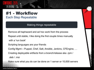 Making things repeatable
Remove all haphazard and ad hoc work from the process
Repeat until stable, I like doing the first couple times manually
with a 'run book'
Scripting languages are your friends
Config Mgmt – Puppet, Chef, Salt, Ansible, Jenkins, CFEngine, …
Creating deployable artifacts from a branch/release aka .rpm /
.deb / .msi
Make sure what you do can be done on 1 server or 10,000 servers
#1 - Workflow
Each Step Repeatable
 