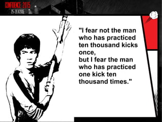 "I fear not the man
who has practiced
ten thousand kicks
once,
but I fear the man
who has practiced
one kick ten
thousand times."
 