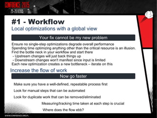 Your fix cannot be my new problem
Ensure no single-step optimizations degrade overall performance
Spending time optimizing anything other than the critical resource is an illusion.
Find the bottle neck in your workflow and start there
- Upstream changes will just back things up
- Downstream changes won't manifest since input is limited
Each new optimization creates a new bottleneck – iterate on this
#1 - Workflow
Local optimizations with a global view
Now go faster
Make sure you have a well-defined, repeatable process first
Look for manual steps that can be automated
Look for duplicate work that can be removed/eliminated
Measuring/tracking time taken at each step is crucial
Where does the flow ebb?
Increase the flow of work
 