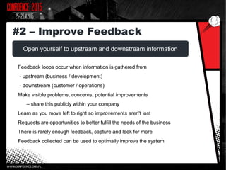 Open yourself to upstream and downstream information
Feedback loops occur when information is gathered from
- upstream (business / development)
- downstream (customer / operations)
Make visible problems, concerns, potential improvements
– share this publicly within your company
Learn as you move left to right so improvements aren't lost
Requests are opportunities to better fulfill the needs of the business
There is rarely enough feedback, capture and look for more
Feedback collected can be used to optimally improve the system
#2 – Improve Feedback
 