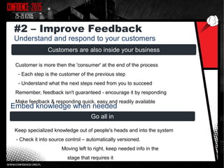 Customers are also inside your business
Customer is more then the 'consumer' at the end of the process
- Each step is the customer of the previous step
- Understand what the next steps need from you to succeed
Remember, feedback isn't guaranteed - encourage it by responding
Make feedback & responding quick, easy and readily available
#2 – Improve Feedback
Understand and respond to your customers
Embed knowledge when needed
Go all in
Keep specialized knowledge out of people's heads and into the system
- Check it into source control – automatically versioned.
Moving left to right, keep needed info in the
stage that requires it
 