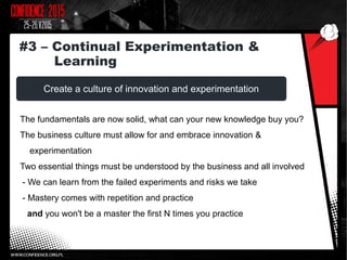 Create a culture of innovation and experimentation
The fundamentals are now solid, what can your new knowledge buy you?
The business culture must allow for and embrace innovation &
experimentation
Two essential things must be understood by the business and all involved
- We can learn from the failed experiments and risks we take
- Mastery comes with repetition and practice
and you won't be a master the first N times you practice
#3 – Continual Experimentation &
Learning
 