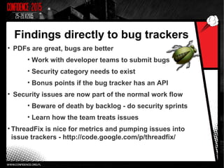 Findings directly to bug trackers
• PDFs are great, bugs are better
• Work with developer teams to submit bugs
• Security category needs to exist
• Bonus points if the bug tracker has an API
• Security issues are now part of the normal work flow
• Beware of death by backlog - do security sprints
• Learn how the team treats issues
• ThreadFix is nice for metrics and pumping issues into
issue trackers - http://code.google.com/p/threadfix/
 