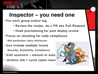 Inspector – you need one
• For each group and/or tag
• Review the recipe, do a PR aka Pull Request
• Hook provisioning for post deploy review
• Focus on checking for code compliance
-Not perfection, bare minimums
• Can include multiple facets
-Security, Scalability, Compliance
• Vuln scanners – manual or auto
• Jenkins Job + Lynis (open source)
 