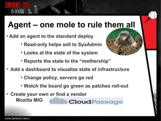 Agent – one mole to rule them all
• Add an agent to the standard deploy
• Read-only helps sell to SysAdmin
• Looks at the state of the system
• Reports the state to the “mothership”
• Add a dashboard to visualize state of infrastructure
• Change policy, servers go red
• Watch the board go green as patches roll-out
• Create your own or find a vendor
Mozilla MIG
 