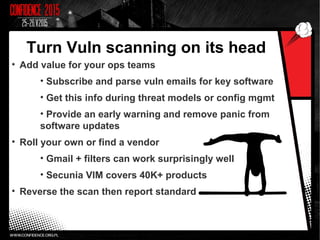 Turn Vuln scanning on its head
• Add value for your ops teams
• Subscribe and parse vuln emails for key software
• Get this info during threat models or config mgmt
• Provide an early warning and remove panic from
software updates
• Roll your own or find a vendor
• Gmail + filters can work surprisingly well
• Secunia VIM covers 40K+ products
• Reverse the scan then report standard
 