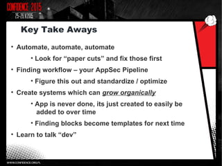 • Automate, automate, automate
• Look for “paper cuts” and fix those first
• Finding workflow – your AppSec Pipeline
• Figure this out and standardize / optimize
• Create systems which can grow organically
• App is never done, its just created to easily be
added to over time
• Finding blocks become templates for next time
• Learn to talk “dev”
Key Take Aways
 