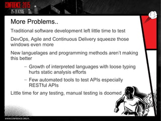More Problems..
Traditional software development left little time to test
DevOps, Agile and Continuous Delivery squeeze those
windows even more
New languelages and programming methods aren’t making
this better
– Growth of interpreted languages with loose typing
hurts static analysis efforts
– Few automated tools to test APIs especially
RESTful APIs
Little time for any testing, manual testing is doomed
 