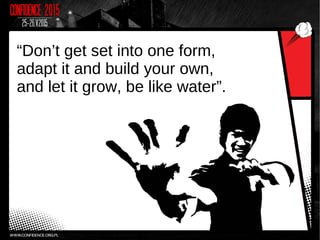 “Don’t get set into one form,
adapt it and build your own,
and let it grow, be like water”.
 