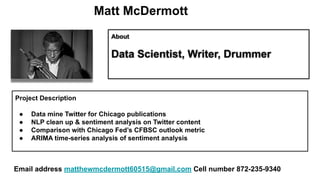 Matt McDermott
About
Data Scientist, Writer, Drummer
Project Description
● Data mine Twitter for Chicago publications
● NLP clean up & sentiment analysis on Twitter content
● Comparison with Chicago Fed’s CFBSC outlook metric
● ARIMA time-series analysis of sentiment analysis
Email address matthewmcdermott60515@gmail.com Cell number 872-235-9340
 