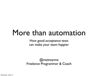 More than automation
                          How good acceptance tests
                          can make your team happier



                                  @mattwynne
                         Freelance Programmer & Coach


Wednesday, 18 April 12
 