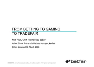 FROM BETTING TO GAMING
         TO TRADEFAIR
         Matt Youill, Chief Technologist, Betfair
         Asher Glynn, Primary Initiatives Manager, Betfair
         QCon, London UK, March 2008




CONFIDENTIAL and not for reproduction without prior written consent. © of the Sporting Exchange Limited